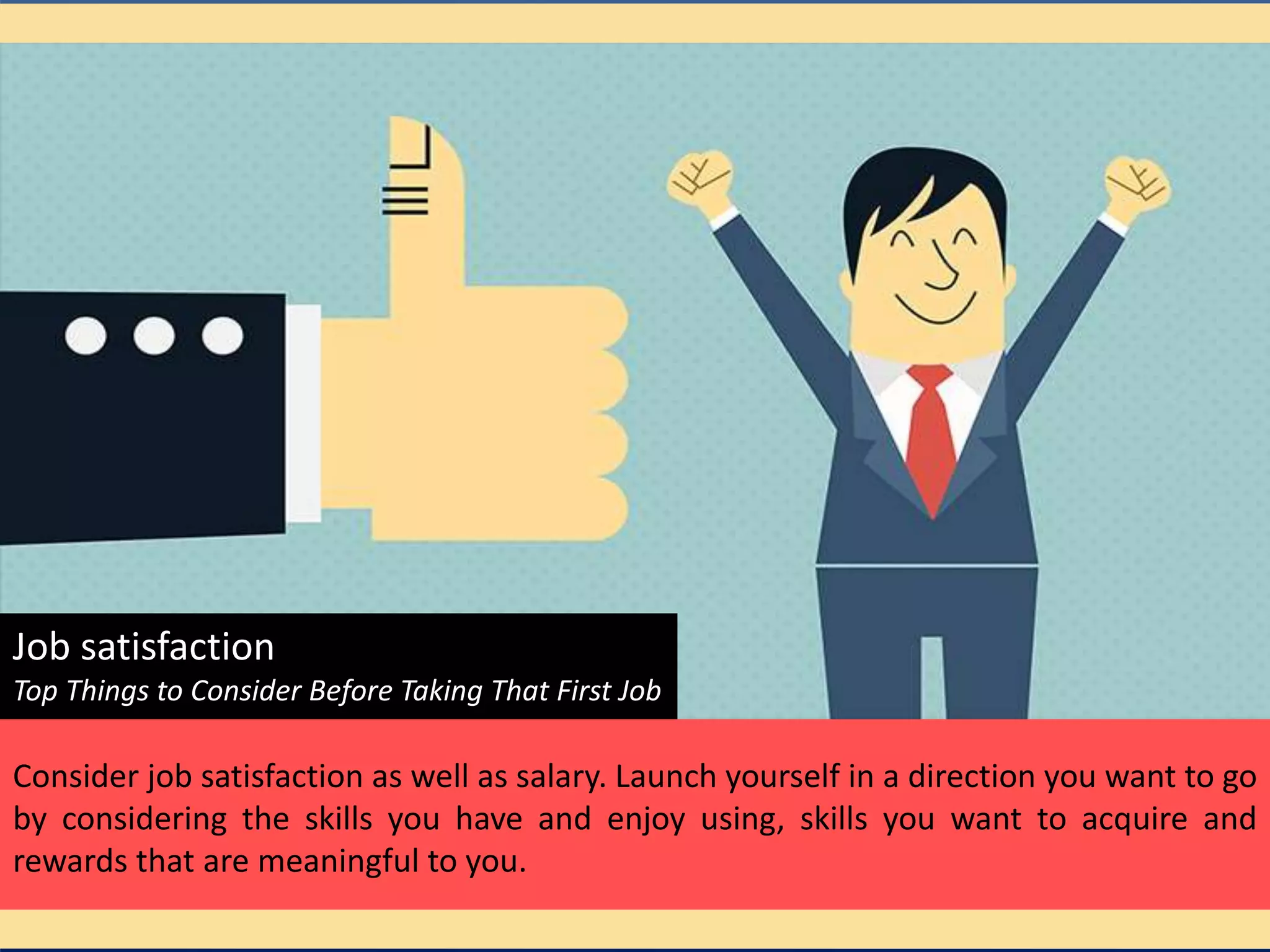 Job satisfaction
Top Things to Consider Before Taking That First Job
Consider job satisfaction as well as salary. Launch yourself in a direction you want to go
by considering the skills you have and enjoy using, skills you want to acquire and
rewards that are meaningful to you.
 