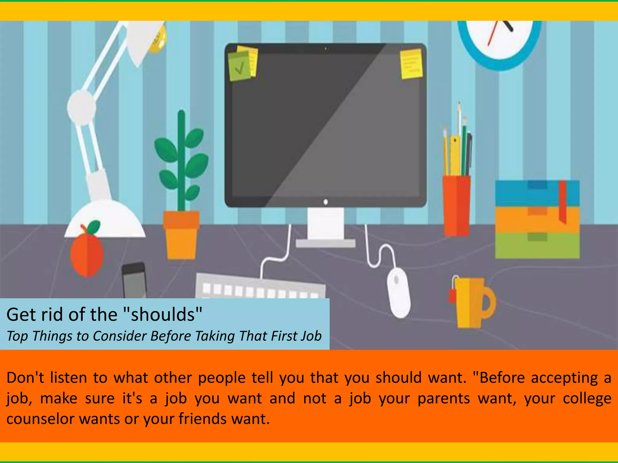 Get rid of the "shoulds"
Top Things to Consider Before Taking That First Job
Don't listen to what other people tell you that you should want. "Before accepting a
job, make sure it's a job you want and not a job your parents want, your college
counselor wants or your friends want.
 