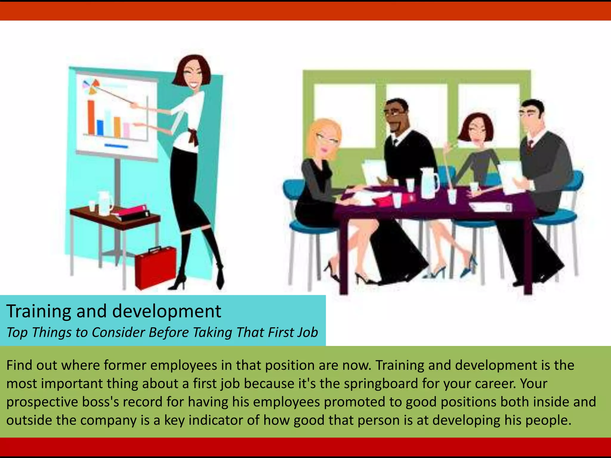 Training and development
Top Things to Consider Before Taking That First Job
Find out where former employees in that position are now. Training and development is the
most important thing about a first job because it's the springboard for your career. Your
prospective boss's record for having his employees promoted to good positions both inside and
outside the company is a key indicator of how good that person is at developing his people.
 