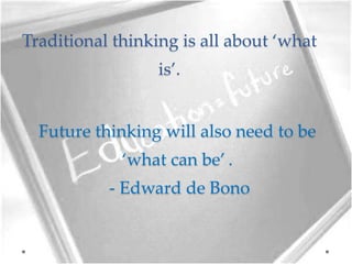 Traditional thinking is all about ‘what
is’.
Future thinking will also need to be
‘what can be’ .
- Edward de Bono
 