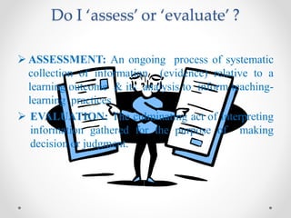 Do I ‘assess’ or ‘evaluate’ ?
 ASSESSMENT: An ongoing process of systematic
collection of information (evidence) relative to a
learning outcome & its analysis to inform teaching-
learning practices
 EVALUATION: The culminating act of interpreting
information gathered for the purpose of making
decision or judgment.
 