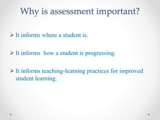 Why is assessment important?
 It informs where a student is.
 It informs how a student is progressing.
 It informs teaching-learning practices for improved
student learning.
 