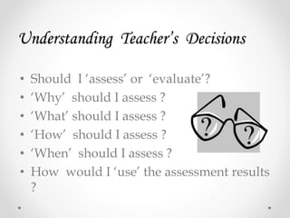 Understanding Teacher’s Decisions
• Should I ‘assess’ or ‘evaluate’?
• ‘Why’ should I assess ?
• ‘What’ should I assess ?
• ‘How’ should I assess ?
• ‘When’ should I assess ?
• How would I ‘use’ the assessment results
?
 