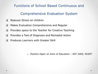 Functions of School Based Continuous and
Comprehensive Evaluation System
 Reduces Stress on children
 Makes Evaluation Comprehensive and Regular
 Provides space to the Teacher for Creative Teaching
 Provides a Tool of Diagnosis and Remedial Action
 Produces Learners with Greater Skill
o Position Paper on Aims of Education – NCF 2005, NCERT
 
