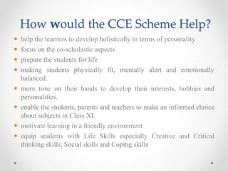 How would the CCE Scheme Help?
 help the learners to develop holistically in terms of personality
 focus on the co-scholastic aspects
 prepare the students for life
 making students physically fit, mentally alert and emotionally
balanced.
 more time on their hands to develop their interests, hobbies and
personalities.
 enable the students, parents and teachers to make an informed choice
about subjects in Class XI.
 motivate learning in a friendly environment
 equip students with Life Skills especially Creative and Critical
thinking skills, Social skills and Coping skills
 
