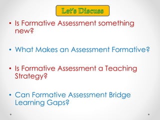 • Is Formative Assessment something
new?
• What Makes an Assessment Formative?
• Is Formative Assessment a Teaching
Strategy?
• Can Formative Assessment Bridge
Learning Gaps?
 