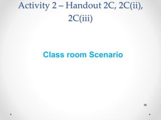 Activity 2 – Handout 2C, 2C(ii),
2C(iii)
38
Class room Scenario
 