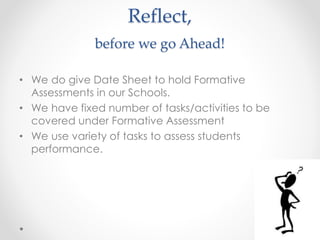 Reflect,
before we go Ahead!
• We do give Date Sheet to hold Formative
Assessments in our Schools.
• We have fixed number of tasks/activities to be
covered under Formative Assessment
• We use variety of tasks to assess students
performance.
 