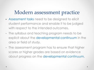Modern assessment practice
• Assessment tasks need to be designed to elicit
student performance and enable it to be judged
with respect to the intended outcomes.
• The syllabus and teaching program needs to be
explicit about the developmental continuum in the
area or field of study.
• The assessment program has to ensure that higher
scores or higher grades are based on evidence
about progress on the developmental continuum.
 