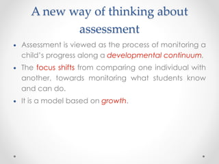 A new way of thinking about
assessment
• Assessment is viewed as the process of monitoring a
child’s progress along a developmental continuum.
• The focus shifts from comparing one individual with
another, towards monitoring what students know
and can do.
• It is a model based on growth.
 