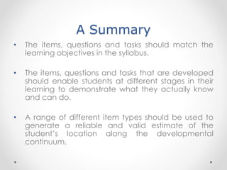 A Summary
• The items, questions and tasks should match the
learning objectives in the syllabus.
• The items, questions and tasks that are developed
should enable students at different stages in their
learning to demonstrate what they actually know
and can do.
• A range of different item types should be used to
generate a reliable and valid estimate of the
student’s location along the developmental
continuum.
 
