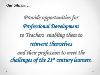 Provide opportunities for
Professional Development
to Teachers enabling them to
reinvent themselves
and their profession to meet the
challenges of the 21st century learners.
Our Mision…
 