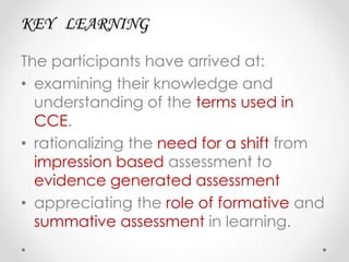 KEY LEARNING
The participants have arrived at:
• examining their knowledge and
understanding of the terms used in
CCE.
• rationalizing the need for a shift from
impression based assessment to
evidence generated assessment
• appreciating the role of formative and
summative assessment in learning.
 