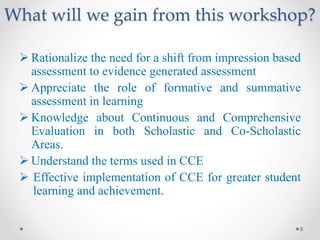 What will we gain from this workshop?
 Rationalize the need for a shift from impression based
assessment to evidence generated assessment
 Appreciate the role of formative and summative
assessment in learning
 Knowledge about Continuous and Comprehensive
Evaluation in both Scholastic and Co-Scholastic
Areas.
 Understand the terms used in CCE
 Effective implementation of CCE for greater student
learning and achievement.
8
 