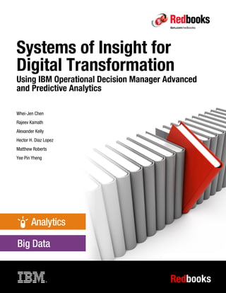 Redbooks
Front cover
Systems of Insight for
Digital Transformation
Using IBM Operational Decision Manager Advanced
and Predictive Analytics
Whei-Jen Chen
Rajeev Kamath
Alexander Kelly
Hector H. Diaz Lopez
Matthew Roberts
Yee Pin Yheng
 