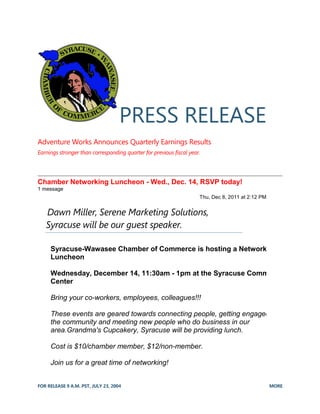 FOR RELEASE 9 A.M. PST, JULY 23, 2004 MORE
PRESS RELEASE
Adventure Works Announces Quarterly Earnings Results
Earnings stronger than corresponding quarter for previous fiscal year.
Chamber Networking Luncheon - Wed., Dec. 14, RSVP today!
1 message
Thu, Dec 8, 2011 at 2:12 PM
Dawn Miller, Serene Marketing Solutions,
Syracuse will be our guest speaker.
Syracuse-Wawasee Chamber of Commerce is hosting a Networking
Luncheon
Wednesday, December 14, 11:30am - 1pm at the Syracuse Community
Center
Bring your co-workers, employees, colleagues!!!
These events are geared towards connecting people, getting engaged in
the community and meeting new people who do business in our
area.Grandma's Cupcakery, Syracuse will be providing lunch.
Cost is $10/chamber member, $12/non-member.
Join us for a great time of networking!
 