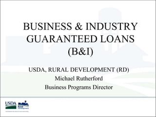 BUSINESS & INDUSTRY
GUARANTEED LOANS
(B&I)
USDA, RURAL DEVELOPMENT (RD)
Michael Rutherford
Business Programs Director
 