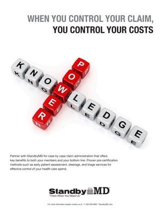 WHEN YOU CONTROL YOUR CLAIM,
YOU CONTROL YOUR COSTS
Partner with StandbyMD for case by case claim administration that offers
key benefits to both your members and your bottom line. Proven pre-certification
methods such as early patient assessment, steerage, and triage services for
effective control of your health care spend.
For more information please contact us at: +1.305.459.4882 • StandbyMD.com
“There When You Need Us”
 