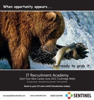 When opportunity appears...
...be ready to grab it.
IT Recruitment Academy
Start Your New Career June 2015 Tunbridge Wells
Exciting Career * Wonderful Environment * OTE Unlimited
Send us your CV and a brief introduction today!
ian.lampitt@sentinelit.com www.sentinelit.com 01892 550 000
 