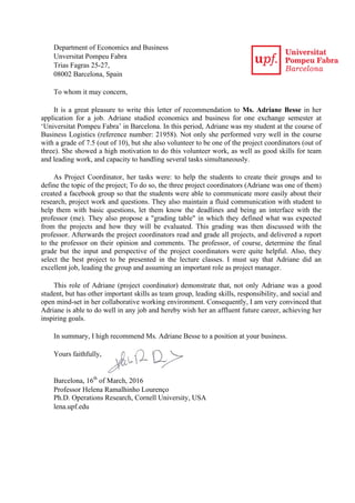 Department of Economics and Business
Unversitat Pompeu Fabra
Trias Fagras 25-27,
08002 Barcelona, Spain
To whom it may concern,
It is a great pleasure to write this letter of recommendation to Ms. Adriane Besse in her
application for a job. Adriane studied economics and business for one exchange semester at
‘Universitat Pompeu Fabra’ in Barcelona. In this period, Adriane was my student at the course of
Business Logistics (reference number: 21958). Not only she performed very well in the course
with a grade of 7.5 (out of 10), but she also volunteer to be one of the project coordinators (out of
three). She showed a high motivation to do this volunteer work, as well as good skills for team
and leading work, and capacity to handling several tasks simultaneously.
As Project Coordinator, her tasks were: to help the students to create their groups and to
define the topic of the project; To do so, the three project coordinators (Adriane was one of them)
created a facebook group so that the students were able to communicate more easily about their
research, project work and questions. They also maintain a fluid communication with student to
help them with basic questions, let them know the deadlines and being an interface with the
professor (me). They also propose a "grading table" in which they defined what was expected
from the projects and how they will be evaluated. This grading was then discussed with the
professor. Afterwards the project coordinators read and grade all projects, and delivered a report
to the professor on their opinion and comments. The professor, of course, determine the final
grade but the input and perspective of the project coordinators were quite helpful. Also, they
select the best project to be presented in the lecture classes. I must say that Adriane did an
excellent job, leading the group and assuming an important role as project manager.
This role of Adriane (project coordinator) demonstrate that, not only Adriane was a good
student, but has other important skills as team group, leading skills, responsibility, and social and
open mind-set in her collaborative working environment. Consequently, I am very convinced that
Adriane is able to do well in any job and hereby wish her an affluent future career, achieving her
inspiring goals.
In summary, I high recommend Ms. Adriane Besse to a position at your business.
Yours faithfully,
Barcelona, 16th
of March, 2016
Professor Helena Ramalhinho Lourenço
Ph.D. Operations Research, Cornell University, USA
lena.upf.edu
	
  
 