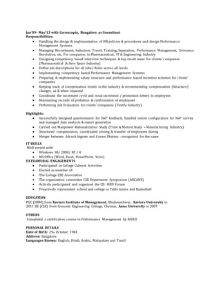 Jan’09- May’13 with Cornucopia, Bangalore as Consultant
Responsibilities:
 Handling the design & implementation of HR policies & procedures and design Performance
Management Systems 

 Managing Recruitment, Induction, Travel, Training, Separation, Performance Management, Grievance
Resolution, etc, For companies in Pharmaceutical, IT & Engineering Industry 
 Designing competency based interview techniques & key result areas for clients’ companies 
(Pharmaceutical & Aero Space Industry) 
 Define job descriptions for all Jobs/ Roles across all levels 
 Implementing competency based Performance Management Systems 

 Preparing & implementing salary structure and performance based incentive schemes for clients’
companies 

 Keeping track of compensation trends in the industry & recommending compensation (Structure)
changes, as & when required 
 Coordinate the increment cycle and issue increment / promotion letters to employees 
 Maintaining records of probation & confirmation of employees 
 Performing Job Evaluation for clients’ companies (Textile Industry) 
Highlights:
 Successfully designed questionnaire for 360° feedback, handled online configuration for 360° survey
and managed data analysis & report generation 
 Carried out Manpower Rationalization Study (Time & Motion Study – Manufacturing Industry) 
 Structured compensation, coordinated joining & transfer of employees during 
 Merger between Adcock Ingram and Cosme Pharma - recognized for the same 
IT SKILLS
Well versed with:
 Windows 98/ 2000/ XP / 8 
 MS Office (Word, Excel, PowerPoint, Visio) 
EXTRAMURAL ENGAGEMENTS 
 Participated in College Cultural Activities 
 Elected as member of: 
 The College CSE Association 
 The organization committee CSE Department Symposium (ARCANE) 
 Actively participated and organized the CII- HRD Forum 
 Proactively represented school and college in Table tennis and Basketball 
EDUCATION
PGC (HRM) from Xaviers Institute of Management, Bhubaneshwar, Xaviers University in
2011 BE (CSE) from Crescent Engineering College, Chennai, Anna University in 2007
OTHERS
Completed a certification course in Performance Management by NHRD
PERSONAL DETAILS
Date of Birth: 29th October, 1984
Address: Bangalore
Languages Known: English, Hindi, Arabic, Malayalam and Tamil
 