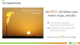 The	
  Opportunity	
  
  1,5  ?mes  the  natural  gas  
produc?on  of  the  Netherlands
  Equivalent  to  the  energy  needs  
of  80  million  homes
Now,  we  can  USE  that  energy
We  SPILL  150  billion  cubic  
meters  of  gas,  annually
Yet  alone  with  ﬂaring,  
worldwide..
 