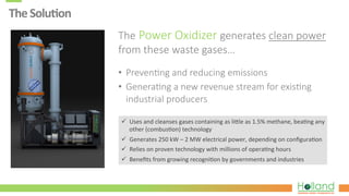 The	
  Solu8on	
  
The  Power  Oxidizer  generates  clean  power  
from  these  waste  gases…
•  Preven?ng  and  reducing  emissions
•  Genera?ng  a  new  revenue  stream  for  exis?ng  
industrial  producers
ü  Uses	
  and	
  cleanses	
  gases	
  containing	
  as	
  li.le	
  as	
  1.5%	
  methane,	
  bea7ng	
  any	
  
other	
  (combus7on)	
  technology	
  
ü  Generates	
  250	
  kW	
  –	
  2	
  MW	
  electrical	
  power,	
  depending	
  on	
  conﬁgura7on	
  
ü  Relies	
  on	
  proven	
  technology	
  with	
  millions	
  of	
  opera7ng	
  hours	
  
ü  Beneﬁts	
  from	
  growing	
  recogni7on	
  by	
  governments	
  and	
  industries	
  
 
