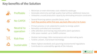 Key-­‐beneﬁts	
  of	
  the	
  Solu8on	
  
Proﬁtable
›  Minimizes  or  even  eliminates  costs  related  to  waste  gas
›  Generates  electricity  and  high  quality  heat  without  addi?onal  resources
›  Unleashes  unused  produc?on  capacity  by  elimina?ng  emission  constraints
›  Several  ﬁnancing  op?ons  possible  (lease,  rent)
›  Cash-­‐ﬂow  posi?ve  within  ﬁrst  year,  pay-­‐back  ohen  only  3  to  4  years  
›  Primary  process  is  not  subjected  to  waste-­‐to-­‐energy  system
›  Remotely  controlled  and  monitored
›  Lijle  ajen?on  and  training  required  within  plant  opera?ons
›  Lijle  space  needed:  up  to  2x40h  container
›  Oxidizer  technology:  lijle  maintenance  and  no  alterna?ng  parts
›  Turbine:  proven,  mainstream  technology
›  Meets  highest  standards  and  upcoming  environmental  regula?ons
›  Contributes  to  sustainability  agenda  of  the  industry
No  CAPEX
Neutral  to
opera?on
Risk-­‐free
Sustainable
 