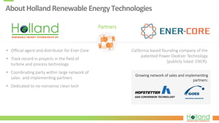 About	
  Holland	
  Renewable	
  Energy	
  Technologies	
  
•  Oﬃcial  agent  and  distributor  for  Ener-­‐Core
•  Track  record  in  projects  in  the  ﬁeld  of  
turbine  and  process  technology
•  Coordina?ng  party  within  large  network  of  
sales-­‐  and  implemen?ng  partners
•  Dedicated  to  no-­‐nonsense  clean  tech
Partners
California  based  founding  company  of  the  
patented  Power  Oxidizer  Technology  
(publicly  listed:  ENCR).
Growing  network  of  sales  and  implemen?ng  
partners:
 