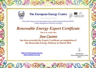 The European Energy Centre
Renewable Energy courses developed in line with the European Project EMTEU
Energy Management Technician in Europe
Renewable Energy Expert Certificate
This is to certify that
Jose Caceres
has been awarded the Expert Certificate on completion of
the Renewable Energy Pathway in March 2016
The Director
The European Energy Centre
(EEC)
http://www.EUenergycentre.org
http://academy-eec.co.uk
 