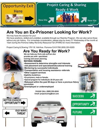 Are You an Ex-Prisoner Looking for Work?
We may have the solution for you!
We have positions, skilled and unskilled, available through our Reentry Program. We can also serve those
without any job history. For immediate consideration, please stop by every 3rd Wednesday of the month at
10am during the Pomona Valley Re-Entry Resource Fair (PVRR) for more information.
Project Caring & Sharing 1761 W. Holt Ave. Pomona CA 91768 (909) 293-8265
Are You Ready for Work?
We can help you find a job and can also
provide you with specialized
training and career planning.
Services Include:
•Assessment to determine strengths and interests
•Job placement and specialized/educational training
•Mentoring by successful individuals
•Transportation and housing assistance -referrals
•Other support services
Eligibility Guidelines:
•Ex-prisoners, male or female.
•Special program for individuals 18-24 years old
•Released within the past 90 days or have a previous felony
conviction
•Unemployed or underemployed
PLEASE CALL: (909) 293-8265
Email: projectcaring@aol.com
OLD WAYS
BETTER CHOICES
 