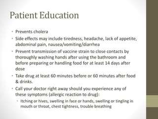 Patient Education
• Prevents cholera
• Side effects may include tiredness, headache, lack of appetite,
abdominal pain, nausea/vomiting/diarrhea
• Prevent transmission of vaccine strain to close contacts by
thoroughly washing hands after using the bathroom and
before preparing or handling food for at least 14 days after
dose
• Take drug at least 60 minutes before or 60 minutes after food
& drinks.
• Call your doctor right away should you experience any of
these symptoms (allergic reaction to drug):
• Itching or hives, swelling in face or hands, swelling or tingling in
mouth or throat, chest tightness, trouble breathing
 