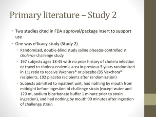 Primary literature – Study 2
• Two studies cited in FDA approval/package insert to support
use
• One was efficacy study (Study 2)
• Randomized, double-blind study saline placebo-controlled V.
cholerae challenge study
• 197 subjects ages 18-45 with no prior history of cholera infection
or travel to cholera-endemic area in previous 5 years randomized
in 1:1 ratio to receive Vaxchora® or placebo (95 Vaxchora®
recipients, 102 placebo recipients after randomization)
• Subjects admitted to inpatient unit, had nothing by mouth from
midnight before ingestion of challenge strain (except water and
120 mL sodium bicarbonate buffer 1 minute prior to strain
ingestion), and had nothing by mouth 90 minutes after ingestion
of challenge strain
 