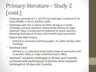 Primary literature – Study 2
(cont.)
• Challenge consisted of 1 x 105 CFU live wild type V-cholerae El Tor
Inaba N16961 in 30 mL NaHCO3 buffer
• Challenges split into 2 cohorts of either 10-day or 3 month
challenges; primary objective: demonstrate efficacy of single
Vaxchora® dose in prevention of moderate to severe diarrhea
following challenge at 10 days and 3-months post vaccination
• Severe diarrhea criteria
• Defined as cumulative diarrhea purge ≥ 3 L within 10 days after
challenge
• Diarrheal stool
• Defined as ≥ 2 unformed stools (takes shape of container) in 48-
hr period ≥ 200 g or single unformed stool ≥ 300 g
• Vaxchora® recipients challenged at 10 days and 3 months
compared with pooled group of placebo saline recipients
challenged at 10 days and 3 months
 