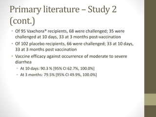 Primary literature – Study 2
(cont.)
• Of 95 Vaxchora® recipients, 68 were challenged; 35 were
challenged at 10 days, 33 at 3 months post-vaccination
• Of 102 placebo recipients, 66 were challenged; 33 at 10 days,
33 at 3 months post vaccination
• Vaccine efficacy against occurrence of moderate to severe
diarrhea
• At 10 days: 90.3 % [95% CI 62.7%, 100.0%]
• At 3 months: 79.5% [95% CI 49.9%, 100.0%]
 