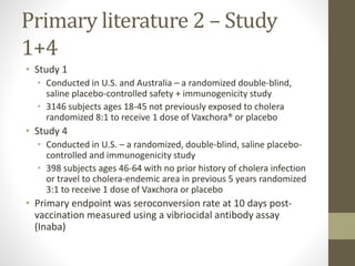 Primary literature 2 – Study
1+4
• Study 1
• Conducted in U.S. and Australia – a randomized double-blind,
saline placebo-controlled safety + immunogenicity study
• 3146 subjects ages 18-45 not previously exposed to cholera
randomized 8:1 to receive 1 dose of Vaxchora® or placebo
• Study 4
• Conducted in U.S. – a randomized, double-blind, saline placebo-
controlled and immunogenicity study
• 398 subjects ages 46-64 with no prior history of cholera infection
or travel to cholera-endemic area in previous 5 years randomized
3:1 to receive 1 dose of Vaxchora or placebo
• Primary endpoint was seroconversion rate at 10 days post-
vaccination measured using a vibriocidal antibody assay
(Inaba)
 