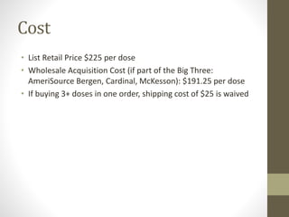 Cost
• List Retail Price $225 per dose
• Wholesale Acquisition Cost (if part of the Big Three:
AmeriSource Bergen, Cardinal, McKesson): $191.25 per dose
• If buying 3+ doses in one order, shipping cost of $25 is waived
 