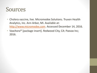 Sources
• Cholera vaccine, live. Micromedex Solutions. Truven Health
Analytics, Inc. Ann Arbor, MI. Available at:
http://www.micromedex.com. Accessed December 14, 2016.
• Vaxchora® [package insert]. Redwood City, CA: Paxvax Inc;
2016.
 
