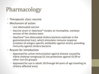 Pharmacology
• Therapeutic class: vaccine
• Mechanism of action
• Live attenuated vaccine
• Vaccine strain in Vaxchora® creates an incomplete, nontoxic
version of the cholera toxin
• Vaxchora® live attenuated cholera bacteria replicate in the
gastrointestinal tract, which stimulates immune response
(creation of antigen-specific antibodies against strain), providing
immunity against cholera bacteria
• Reason for introduction
• Approved for active immunization against disease caused by
Vibrio cholerae serogroup O1 (no protection against O139 or
other non-O1 groups)
• Approved for use in adults 18 through 64 years of age traveling to
cholera-affected areas
 