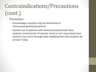 Contraindications/Precautions
(cont.)
• Precautions
• Immunologic response may be diminished in
immunocompromised patients
• Caution use in patients with immunocompromised close
contacts; transmission of vaccine strain to non-vaccinated close
contacts may occur through stool shedding from the recipient for
at least 7 days
 