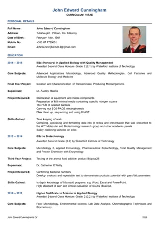 John Edward Cuinningham’s CV 2016
John Edward Cunningham
CURRICULUM VITAE
PERSONAL DETAILS
Full Name: John Edward Cunningham
Address: Tullahought, Piltown, Co. Kilkenny
Date of Birth: February 18th, 1991
Mobile No: +353 87 7789651
Email: JohnCunningham244@gmail.com
EDUCATION
2014 – 2015 BSc (Honours) in Applied Biology with Quality Management
Awarded Second Class Honours Grade 2 (2.1) by Waterford Institute of Technology
Core Subjects: Advanced Applications Microbiology, Advanced Quality Methodologies, Cell Factories and
Molecule Biology and Medicine
Final Year Project: Isolation and Characterization of Transaminase Producing Microorganisms
Supervisor: Dr. Audrey Hearne
Project Required: Sterilization of equipment and media components
Preparation of M9 minimal media containing specific nitrogen source
16s PCR of isolated bacteria
Carrying out SDS-PAGE electrophoresis
DNA clean up, sequencing and using BLAST
Skills Gained: Time keeping of work
Compiling, accessing and formatting data into lit review and presentation that was presented to
the WIT Molecular and Biotechnology research group and other academic panels
Safely collecting samples on sites
2012 – 2014 BSc in Biotechnology
Awarded Second Grade (2.2) by Waterford Institute of Technology
Core Subjects: Microbiology 2, Applied Immunology, Pharmaceutical Biotechnology, Total Quality Management
and Protein Chemistry with Enzymology
Third Year Project: Testing of the animal food additive product Bioplus2B
Supervisor: Dr. Catherine O’Reilly
Project Required: Confirming bacterial numbers
Develop a robust and repeatable test to demonstrate products potential with pass/fail parameters
Skills Gained: In depth knowledge of Microsoft programs e.g. Word, Excel and PowerPoint.
High standard of GLP and critical evaluation of results obtained.
2010 – 2011 Higher Certificate in Science in Applied Biology
Awarded Second Class Honours Grade 2 (2.2) by Waterford Institute of Technology
Core Subjects: Food Microbiology, Environmental science, Lab Data Analysis, Chromatographic Techniques and
Biochemistry.
 