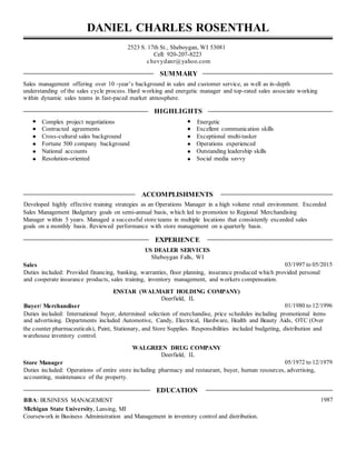 DANIEL CHARLES ROSENTHAL
2523 S. 17th St., Sheboygan, WI 53081
Cell: 920-207-8223
chevydanr@yahoo.com
SUMMARY
Sales management offering over 10 -year’s background in sales and customer service, as well as in-depth
understanding of the sales cycle process. Hard working and energetic manager and top-rated sales associate working
within dynamic sales teams in fast-paced market atmosphere.
HIGHLIGHTS
Complex project negotiations Energetic
Contracted agreements Excellent communication skills
Cross-cultural sales background Exceptional multi-tasker
Fortune 500 company background Operations experienced
National accounts Outstanding leadership skills
Resolution-oriented Social media savvy
ACCOMPLISHMENTS
Developed highly effective training strategies as an Operations Manager in a high volume retail environment. Exceeded
Sales Management Budgetary goals on semi-annual basis, which led to promotion to Regional Merchandising
Manager within 5 years. Managed a successful store teams in multiple locations that consistently exceeded sales
goals on a monthly basis. Reviewed performance with store management on a quarterly basis.
EXPERIENCE
US DEALER SERVICES
Sheboygan Falls, WI
Sales 03/1997 to 05/2015
Duties included: Provided financing, banking, warranties, floor planning, insurance produced which provided personal
and cooperate insurance products, sales training, inventory management, and workers compensation.
ENSTAR (WALMART HOLDING COMPANY)
Deerfield, IL
Buyer/ Merchandiser 01/1980 to 12/1996
Duties included: International buyer, determined selection of merchandise, price schedules including promotional items
and advertising. Departments included Automotive, Candy, Electrical, Hardware, Health and Beauty Aids, OTC (Over
the counter pharmaceuticals), Paint, Stationary, and Store Supplies. Responsibilities included budgeting, distribution and
warehouse inventory control.
WALGREEN DRUG COMPANY
Deerfield, IL
Store Manager 05/1972 to 12/1979
Duties included: Operations of entire store including pharmacy and restaurant, buyer, human resources, advertising,
accounting, maintenance of the property.
EDUCATION
BBA: BUSINESS MANAGEMENT 1987
Michigan State University, Lansing, MI
Coursework in Business Administration and Management in inventory control and distribution.
 