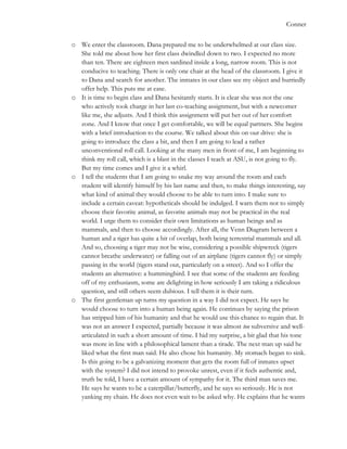   	
   Conner
o We enter the classroom. Dana prepared me to be underwhelmed at our class size.
She told me about how her first class dwindled down to two. I expected no more
than ten. There are eighteen men sardined inside a long, narrow room. This is not
conducive to teaching. There is only one chair at the head of the classroom. I give it
to Dana and search for another. The inmates in our class see my object and hurriedly
offer help. This puts me at ease.
o It is time to begin class and Dana hesitantly starts. It is clear she was not the one
who actively took charge in her last co-teaching assignment, but with a newcomer
like me, she adjusts. And I think this assignment will put her out of her comfort
zone. And I know that once I get comfortable, we will be equal partners. She begins
with a brief introduction to the course. We talked about this on our drive: she is
going to introduce the class a bit, and then I am going to lead a rather
unconventional roll call. Looking at the many men in front of me, I am beginning to
think my roll call, which is a blast in the classes I teach at ASU, is not going to fly.
But my time comes and I give it a whirl.
o I tell the students that I am going to snake my way around the room and each
student will identify himself by his last name and then, to make things interesting, say
what kind of animal they would choose to be able to turn into. I make sure to
include a certain caveat: hypotheticals should be indulged. I warn them not to simply
choose their favorite animal, as favorite animals may not be practical in the real
world. I urge them to consider their own limitations as human beings and as
mammals, and then to choose accordingly. After all, the Venn Diagram between a
human and a tiger has quite a bit of overlap, both being terrestrial mammals and all.
And so, choosing a tiger may not be wise, considering a possible shipwreck (tigers
cannot breathe underwater) or falling out of an airplane (tigers cannot fly) or simply
passing in the world (tigers stand out, particularly on a street). And so I offer the
students an alternative: a hummingbird. I see that some of the students are feeding
off of my enthusiasm, some are delighting in how seriously I am taking a ridiculous
question, and still others seem dubious. I tell them it is their turn.
o The first gentleman up turns my question in a way I did not expect. He says he
would choose to turn into a human being again. He continues by saying the prison
has stripped him of his humanity and that he would use this chance to regain that. It
was not an answer I expected, partially because it was almost too subversive and well-
articulated in such a short amount of time. I hid my surprise, a bit glad that his tone
was more in line with a philosophical lament than a tirade. The next man up said he
liked what the first man said. He also chose his humanity. My stomach began to sink.
Is this going to be a galvanizing moment that gets the room full of inmates upset
with the system? I did not intend to provoke unrest, even if it feels authentic and,
truth be told, I have a certain amount of sympathy for it. The third man saves me.
He says he wants to be a caterpillar/butterfly, and he says so seriously. He is not
yanking my chain. He does not even wait to be asked why. He explains that he wants
 