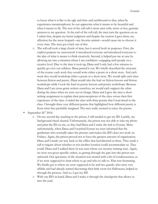   	
   Conner
to know what it is like to be ugly and slow and earthbound so that, when he
experiences metamorphosis, he can appreciate what it means to be beautiful and
what it means to fly. The rest of the roll call is more men with, more or less, genuine
answers to my question. At the end of the roll call, the men turn the question on us.
I admit that, despite my better judgment and despite the caution I gave them, my
affection for the snow leopard—my favorite animal—would cause me to choose it
every time. The men got a kick out of this.
o The roll call took a large chunk of time, but it served both its purposes. First, the
explicit purpose we announced: it introduced everyone and introduced everyone to
the idea of what it means to think creatively. Second, it helped put me at ease by
allowing me into a situation where I am confident—engaging with people on a
creative level. Due to the time it took up, Dana and I only had a few minutes to
quickly go over our syllabus. Dana passed it out. We briefly described the structure
of the course: each week they would write either a poem or a short story. And each
week they would workshop either a poem or a short story. We would split each class
between fiction and poetry. Dana would take the lead on fiction lessons and fiction
workshops while I took the lead on poetry lessons and poetry workshops. Because
Dana and I are cross-genre writers ourselves, we would each support the other
during the times when we were not in charge. Dana and I gave the men a short
writing assignment to explain their preconceptions of the class versus their first
experience of the class. I ended the class with three poems that I read aloud to the
class. I brought three very different poems that highlighted how different poetry is
from what they probably imagined. The men really seemed to enjoy the poems.
• September 26th
2014
o On my second day teaching in the prison, I still needed to get my ID. Luckily, my
background check cleared. Unfortunately, the prison was not able to take my photo
and print the ID on site, so they had Dana and I make the trek to Eyman. More
unfortunately, when Dana and I reached Eyman we were informed that the
gentleman who normally takes the pictures and makes the ID’s does not work on
Fridays. Again, the prison proved not to have the greatest amount of organization.
Dana and I made our way back to the office that had directed us there. They made a
call to inquire about whether or not another location could accommodate us. They
could. Dana and I walked there (it was near where our security training was). Again,
we were not given specific orders, so getting through the gate into the prison was
awkward. Our ignorance of the situation was treated with a bit of condescension, as
if we were supposed to know where to go and who to talk to. That was frustrating.
We finally got to where we were supposed to be and two guards, who were very
affable and had already started decorating their little room for Halloween, helped us
through the process. And so, I got my ID!
o With our ID’s in hand, Dana and I make it through the checkpoint that allows us
into the yard.
 