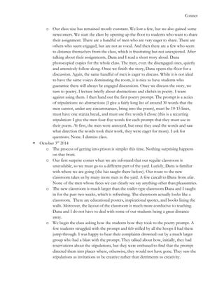   	
   Conner
o Our class size has remained mostly constant. We lost a few, but we also gained some
newcomers. We start the class by opening up the floor to students who want to share
their assignment. There are a handful of men who are very eager to share. There are
others who seem engaged, but are not as vocal. And then there are a few who seem
to distance themselves from the class, which is frustrating but not unexpected. After
talking about their assignments, Dana and I read a short story aloud. Dana
photocopied copies for the whole class. The men, even the disengaged ones, quietly
and attentively follow along. Once we finish the story, Dana opens the floor for a
discussion. Again, the same handful of men is eager to discuss. While it is not ideal
to have the same voices dominating the room, it is nice to have students who
guarantee there will always be engaged discussions. Once we discuss the story, we
turn to poetry. I lecture briefly about abstractions and clichés in poetry. I warn
against using them. I then hand out the first poetry prompt. The prompt is a series
of stipulations: no abstractions (I give a fairly long list of around 30 words that the
men cannot, under any circumstances, bring into the poem), must be 10-15 lines,
must have one stanza break, and must use five words I chose (this is a recurring
stipulation: I give the men four-five words for each prompt that they must use in
their poem. At first, the men were annoyed, but once they used the words and saw
what direction the words took their work, they were eager for more). I ask for
questions. None. I dismiss class.
• October 3rd
2014
o The process of getting into prison is simpler this time. Nothing surprising happens
on that front.
o Our first surprise comes when we are informed that our regular classroom is
unavailable, so we must go to a different part of the yard. Luckily, Dana is familiar
with where we are going (she has taught there before). Our route to the new
classroom takes us by many more men in the yard. A few catcall to Dana from afar.
None of the men whose faces we can clearly see say anything other than pleasantries.
o The new classroom is much larger than the trailer-type classroom Dana and I taught
in for the past two weeks, which is refreshing. The classroom actually looks like a
classroom. There are educational posters, inspirational quotes, and books lining the
walls. Moreover, the layout of the classroom is much more conducive to teaching.
Dana and I do not have to deal with some of our students being a great distance
away.
o We begin the class asking how the students how they took to the poetry prompt. A
few students struggled with the prompt and felt stifled by all the hoops I had them
jump through. I was happy to hear their complaints drowned out by a much larger
group who had a blast with the prompt. They talked about how, initially, they had
reservations about the stipulations, but they were enthused to find that the prompt
directed them into places where, otherwise, they would not have gone. They saw the
stipulations as invitations to be creative rather than detriments to creativity.
 