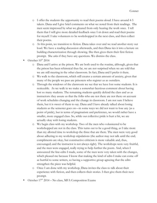   	
   Conner
o I offer the students the opportunity to read their poems aloud. I have around 4-5
takers. Dana and I give brief comments on what we noted from their readings. The
men seem impressed by what we gleaned from only hearing the work once. I tell
them that I will give more detailed feedback once I sit down and read their poems
for myself. I take volunteers to be workshopped in the next class, and then collect
their poems.
o At this point, we transition to fiction. Dana takes over and we read another story out
loud. We have a reading discussion afterwards, and then Dana ties it into a lecture on
building characterization through showing. She then gives them their first fiction
prompt. She asks if they have any questions. We dismiss the class.
• October 10th
2014
o Dana and I arrive at the prison. We are both used to the routine, although, given that
the prison has been whimsical thus far, we are not surprised when we are told that
we are still meeting in the other classroom. In fact, Dana and I prefer it there.
o We walk to the classroom, which still creates a certain amount of anxiety, given that
many of the people we pass are prisoners who register us as outsiders.
o Through the windows of the classroom we see that we have lost some students. It is
noticeable. As we walk in we make a somewhat facetious comment about having
lost so many students. The remaining students quickly defend the class and us as
instructors: they assure us that the folks who are not there are not there on account
of work schedules changing and the change in classroom. I am not sure I believe
them, but it is sweet of them to say. Dana and I have already talked about losing
students as the semester goes on—in some ways we did not want to lose any (as a
point of pride), but in terms of pragmatism and preference, we would rather have a
smaller, more engaged class. So, while our collective pride is hurt a bit, we are
actually okay with losing students.
o We begin class with my workshop. Two of the men who volunteered to be
workshopped are not in the class. This turns out to be a good thing, as I take more
than my allotted time to workshop the three that are there. The men were very good
about adhering to my workshop stipulations (the author may not talk until the end;
compliments are okay, but constructive criticism is more valuable and, thus,
encouraged; and the instructor is not always right). The workshops were very fruitful,
and the men were engaged, really trying to help further the poem. And, when I
announced the line-edits I made, some of the men were very taken with the changes,
which pleased me because I know that making the kind of edits I make can come off
as hurtful to some writers, so having a supportive group agreeing that the edits
strengthen the piece was helpful.
o Once I am done with my workshop, Dana invites the class to talk about their
experience with fiction, and then collects their stories. I then give them their next
prompt.
• October 17th
2014 – No class, MFA Composition Exams
 