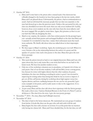   	
   Conner
• October 24th
2014
o Dana and I come back to the prison after a missed week. Our classroom has
officially changed to the location we have been going to the last two weeks, which
Dana and I are pleased about. Unfortunately, the prison—bad at communication as
usual—had not informed the necessary people that our class was canceled, so the
men had showed up to class the previous week. I believe this accounted for why our
class size dwindled even more this week: there are only seven students left. Luckily,
however, those seven students are the ones who have been the most talkative and
the most engaged. We are glad to retain them. Again, they promise us that it is not
our fault that folks are dropping the class.
o Much to my surprise, the students—who have written poems for the prompt I gave
out—actually recited their poems and exchanged feedback in the class that Dana and
I canceled. It is wonderful to hear that. t makes their enthusiasm seem that much
more authentic. We briefly talk about what was talked about in their impromptu
meeting.
o We then segue to Dana’s workshop. Again, the workshop goes over well. When it is
over, I lecture a bit on the relationship between the author of a poem and the
speaker of a poem. I also read a few poems to the class. Dana then gives the next
fiction prompt.
• October 31st
2014
o This week the prison moved us back to our original classroom. Dana and I are a bit
upset about that, but it only seems like a one-week deal before we are back to the
better room. We have lost another student or two.
o Only two of the workshop volunteers are in attendance, so I spend a lot of time on
each poem. One of our favorite students, I will call him Bob, wrote a strong poem,
but, because he writes with higher diction than the other students, his poem
intimidates the class into thinking everything he writes is good. I am invested in
improving his writing rather than letting him think he has no room to improve. I
give an off-the-cuff lecture during his workshop about high-register versus low-
register diction, and how vacillating between the two can be very powerful. I give
some examples in his poem, and he really seems to take to the suggestions. It is a
nice teaching moment.
o As per usual, Dana and the class talk about their experience with the fiction prompt.
She reads a short story (“Jealous Husband Returns in the Form of a Parrot”) and we
all discuss it. The class loves the story. I give the next poetry prompt.
• November 7th
2014 – No class, Dana had Fullbright interview
• November 14th
2014
o The class is back in the better classroom. We maintained our core group of students
from before. It looks like these are the guys who will stick with it till the end.
o Dana begins the class with a lecture on revision. It is at this point that we mention
only having two classes left. Dana and I have decided that, for the last class, we will
 