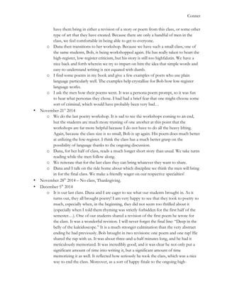   	
   Conner
have them bring in either a revision of a story or poem from this class, or some other
type of art that they have created. Because there are only a handful of men in the
class, we feel comfortable in being able to get to everyone.
o Dana then transitions to her workshop. Because we have such a small class, one of
the same students, Bob, is being workshopped again. He has really taken to heart the
high-register, low-register criticism, but his story is still too highfalutin. We have a
nice back and forth wherein we try to impart on him the idea that simple words and
easy-to-understand writing is not equated with dumb.
o I find some poems in my book and give a few examples of poets who use plain
language particularly well. The examples help crystallize for Bob how low-register
language works.
o I ask the men how their poems went. It was a persona poem prompt, so it was fun
to hear what personas they chose. I had had a brief fear that one might choose some
sort of criminal, which would have probably been very bad…
• November 21st
2014
o We do the last poetry workshop. It is sad to see the workshops coming to an end,
but the students are much more trusting of one another at this point that the
workshops are far more helpful because I do not have to do all the heavy lifting.
Again, because the class size is so small, Bob is up again. His poem does much better
at utilizing the low-register. I think the class has a much better grasp on the
possibility of language thanks to the ongoing discussion.
o Dana, for her half of class, reads a much longer short story than usual. We take turns
reading while the men follow along.
o We reiterate that for the last class they can bring whatever they want to share.
o Dana and I talk on the ride home about which discipline we think the men will bring
in for the final class. We make a friendly wager on our respective specialties!
• November 28th
2014 – No class, Thanksgiving.
• December 5th
2014
o It is our last class. Dana and I are eager to see what our students brought in. As it
turns out, they all brought poetry! I am very happy to see that they took to poetry so
much, especially when, in the beginning, they did not seem too thrilled about it
(especially when I told them rhyming was strictly forbidden for the first half of the
semester…). One of our students shared a revision of the first poem he wrote for
the class. It was a wonderful revision. I will never forget the final line: “Deep in the
belly of the kaleidoscope.” It is a much stronger culmination than the very abstract
ending he had previously. Bob brought in two revisions: one poem and one rap! He
shared the rap with us. It was about three-and-a-half minutes long, and he had it
meticulously memorized. It was incredibly good, and it was clear he not only put a
significant amount of time into writing it, but a significant amount of time
memorizing it as well. It reflected how seriously he took the class, which was a nice
way to end the class. Moreover, as a sort of happy finale to the ongoing high-
 