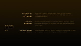 pt.1
Venture have a wide and versatile network of partners in vc ecosystem
worldwide as partnerships in the usa, Germany, Holland, Ukraine, partners
in China and Middle East.
network of vc
professionals
and partners
We have developed tailor­made vc ecosystem database, applying our internal
methodology, which helps our startups to grow faster and find right partners
for their needs.
ecosystem
researches
In­house developed system for investors, startups and co­investors, which helps
our startups and our co­investors stay connected and updated.
crm for investors
and startups
benefits and
cooperations
 