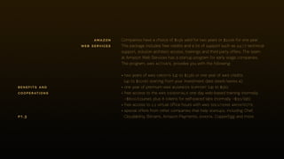Companies have a choice of $15k valid for two years or $100k for one year.
The package includes free credits and a lot of support such as 24 ⁄ 7 technical
support, solution architect access, trainings and third party offers. The team
at Amazon Web Services has a startup program for early stage companies.
The program, aws activate, provides you with the following:
• two years of aws credits (up to $15k) or one year of aws credits
(up to $100k) starting from your investment date (seed/series a);
• one year of premium aws business support (up to $5k);
• free access to the aws essentials one day web-based training (normally
~$600/course), plus 8 tokens for self-paced labs (normally ~$30/lab);
• free access to 1:1 virtual office hours with aws solutions architects;
• special offers from other companies that help startups, including Chef,
Cloudability, Bitnami, Amazon Payments, soasta, CopperEgg and more.
amazon
web services
pt.3
benefits and
cooperations
 